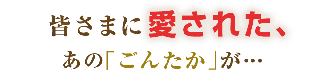 皆さまに愛された、あのごんたかが…